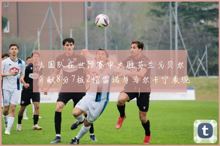 法国队在世预赛中大胜芬兰戈贝尔贡献8分7板2帽雷诺与马尔卡宁表现抢眼