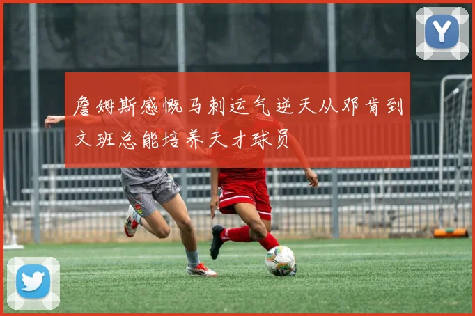 詹姆斯感慨马刺运气逆天从邓肯到文班总能培养天才球员