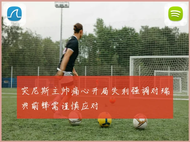突尼斯主帅痛心开局失利强调对瑞典前锋需谨慎应对
