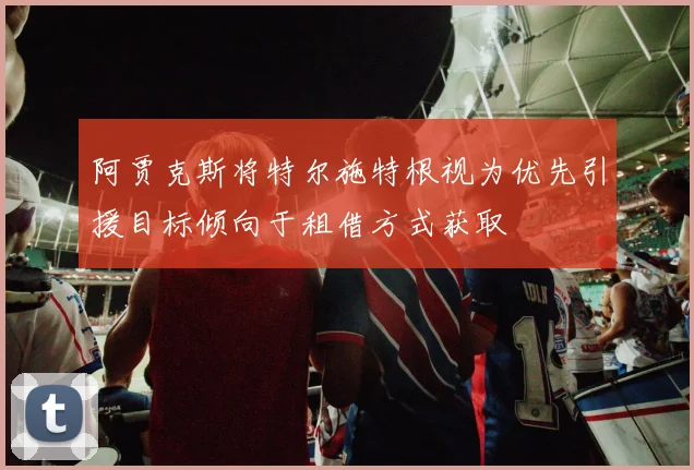 阿贾克斯将特尔施特根视为优先引援目标倾向于租借方式获取