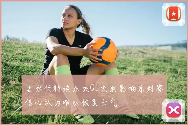 吉尔伯特谈东决G1失利影响系列赛信心认为难以恢复士气