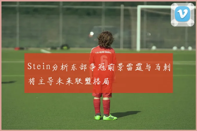 Stein分析东部争冠前景雷霆与马刺将主导未来联盟格局