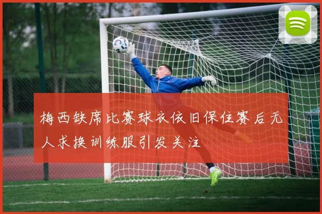 梅西缺席比赛球衣依旧保住赛后无人求换训练服引发关注