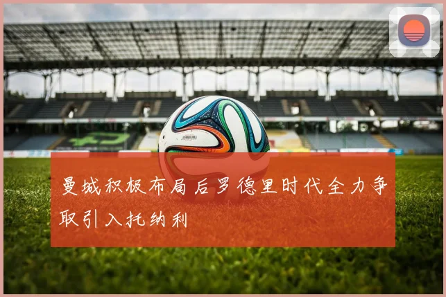 曼城积极布局后罗德里时代全力争取引入托纳利
