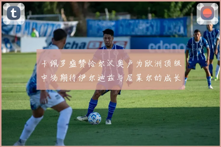 卡佩罗盛赞恰尔汉奥卢为欧洲顶级中场期待伊尔迪兹与居莱尔的成长