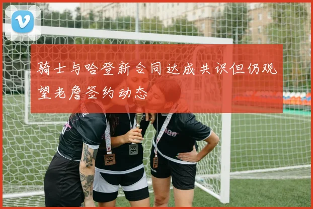 骑士与哈登新合同达成共识但仍观望老詹签约动态
