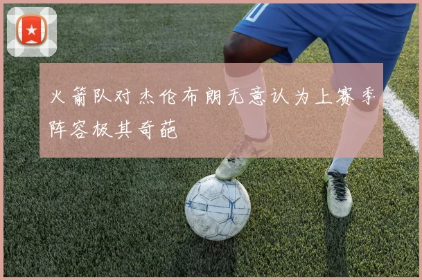 火箭队对杰伦布朗无意认为上赛季阵容极其奇葩