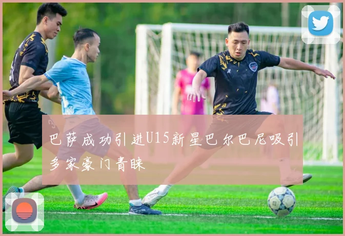 巴萨成功引进U15新星巴尔巴尼吸引多家豪门青睐
