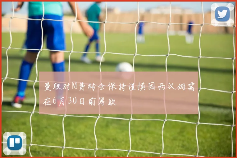 曼联对M费转会保持谨慎因西汉姆需在6月30日前筹款